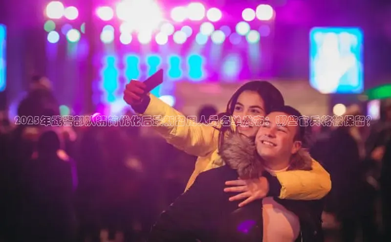 2025年武警部队精简优化后最新留用人员名单发布：哪些官兵将被保留？